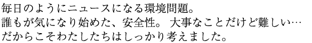 毎日のようにニュースになる環境問題。誰もが気になり始めた、安全性。大事なことだけど難しい・・・だからこそわたしたちはしっかり考えました。